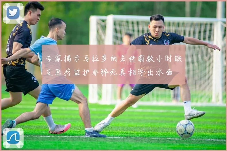 专家揭示马拉多纳去世前数小时缺乏医疗监护非猝死真相浮出水面