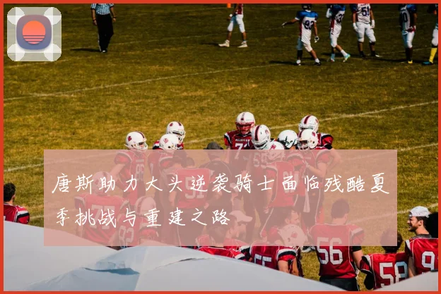 唐斯助力大头逆袭骑士面临残酷夏季挑战与重建之路