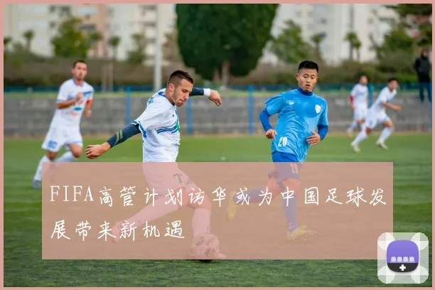 FIFA高管计划访华或为中国足球发展带来新机遇