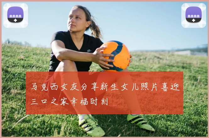 马克西女友分享新生女儿照片喜迎三口之家幸福时刻