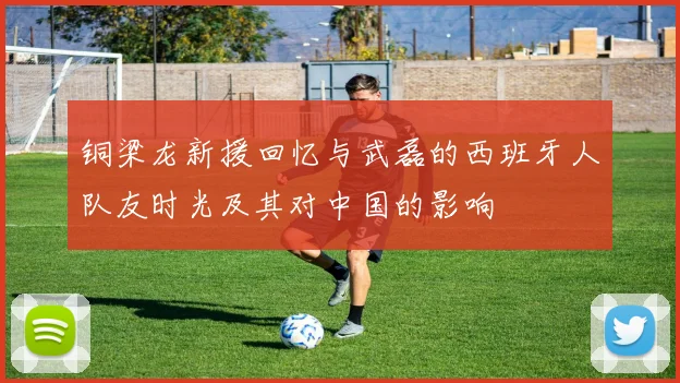 铜梁龙新援回忆与武磊的西班牙人队友时光及其对中国的影响