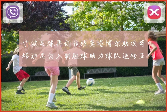 宁波足球再创佳绩奥塔博尔助攻奇塔迪尼打入制胜球助力球队逆转亚泰