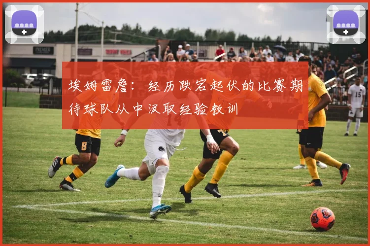 埃姆雷詹：经历跌宕起伏的比赛期待球队从中汲取经验教训