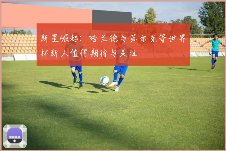 新星崛起：哈兰德与苏尔克等世界杯新人值得期待与关注