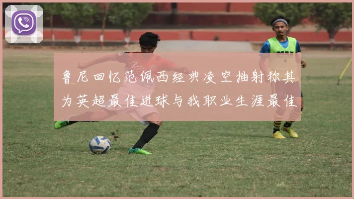 鲁尼回忆范佩西经典凌空抽射称其为英超最佳进球与我职业生涯最佳传球结合