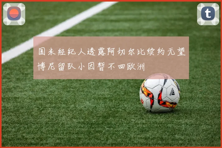 国米经纪人透露阿切尔比续约无望博尼留队小因暂不回欧洲