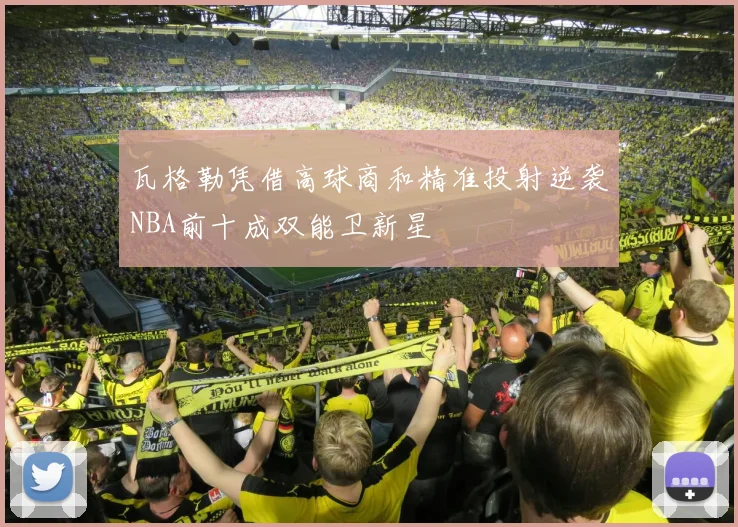 瓦格勒凭借高球商和精准投射逆袭NBA前十成双能卫新星