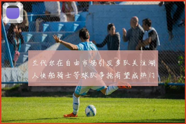 兰代尔在自由市场引发多队关注湖人快船骑士等球队争抢有望成热门球员