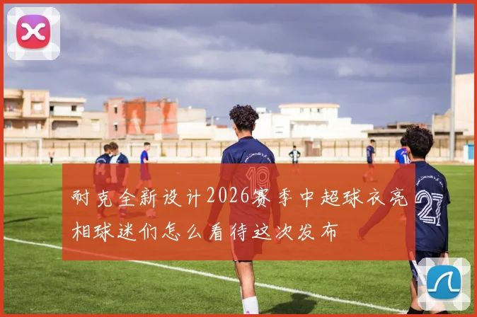 耐克全新设计2026赛季中超球衣亮相球迷们怎么看待这次发布