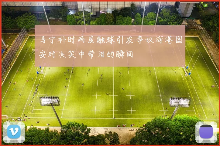 马宁补时两度触球引发争议海港国安对决笑中带泪的瞬间