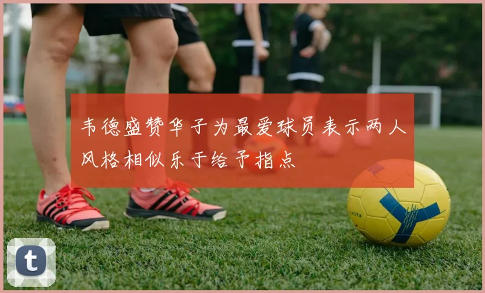 韦德盛赞华子为最爱球员表示两人风格相似乐于给予指点
