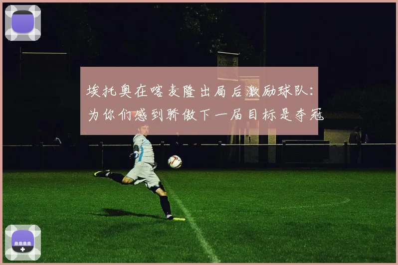 埃托奥在喀麦隆出局后激励球队：为你们感到骄傲下一届目标是夺冠