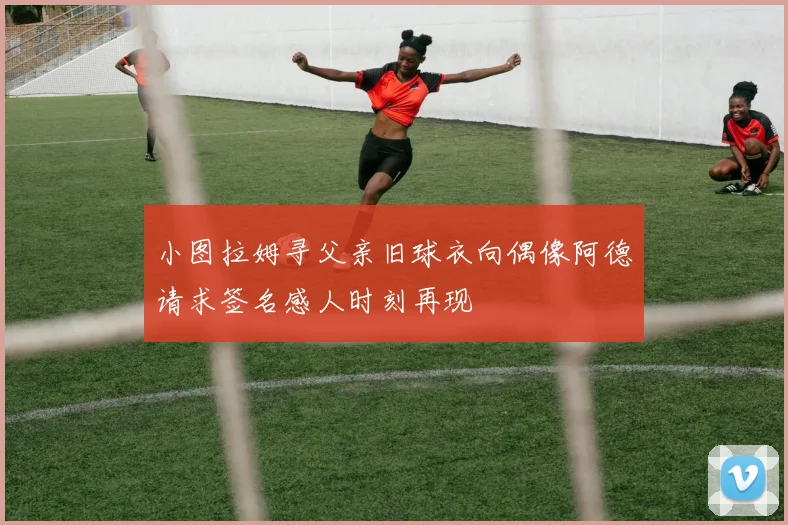小图拉姆寻父亲旧球衣向偶像阿德请求签名感人时刻再现