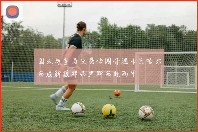 国米与皇马交易传闻升温卡瓦哈尔或成新援邓弗里斯或赴西甲