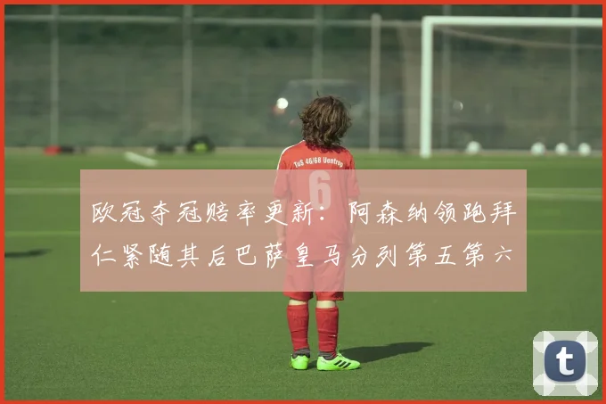 欧冠夺冠赔率更新：阿森纳领跑拜仁紧随其后巴萨皇马分列第五第六位