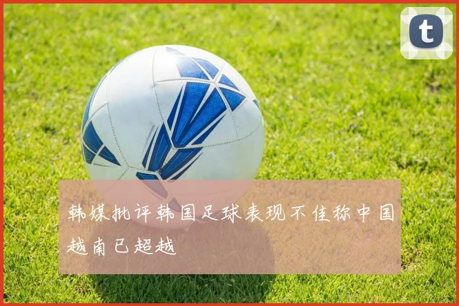 韩媒批评韩国足球表现不佳称中国越南已超越