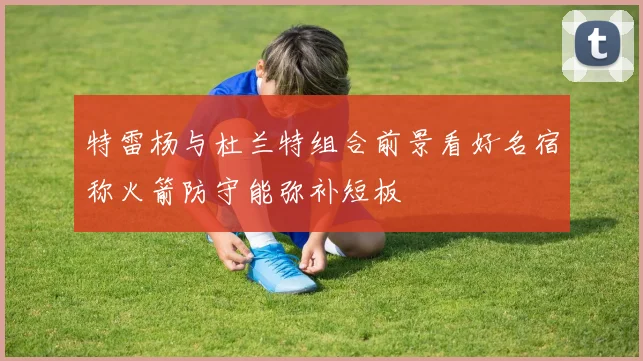 特雷杨与杜兰特组合前景看好名宿称火箭防守能弥补短板