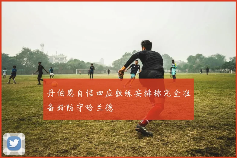 丹伯恩自信回应教练安排称完全准备好防守哈兰德