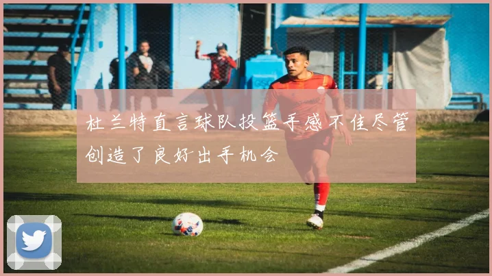 杜兰特直言球队投篮手感不佳尽管创造了良好出手机会