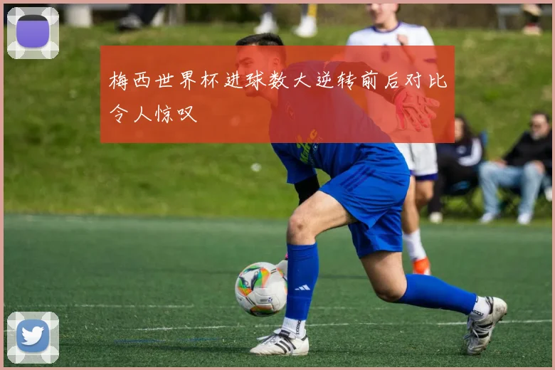 梅西世界杯进球数大逆转前后对比令人惊叹