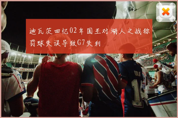 迪瓦茨回忆02年国王对湖人之战称罚球失误导致G7失利